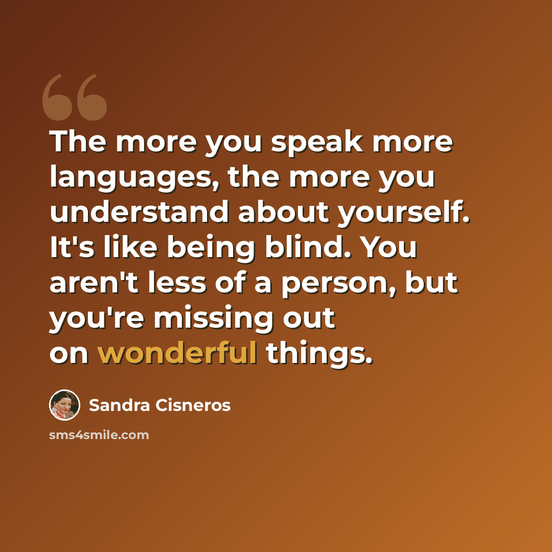 “The more you speak more languages, the more you understand about yourself. It's like being blind. You aren't less of a person, but you're missing out on wonderful things.” quote by Sandra Cisneros
