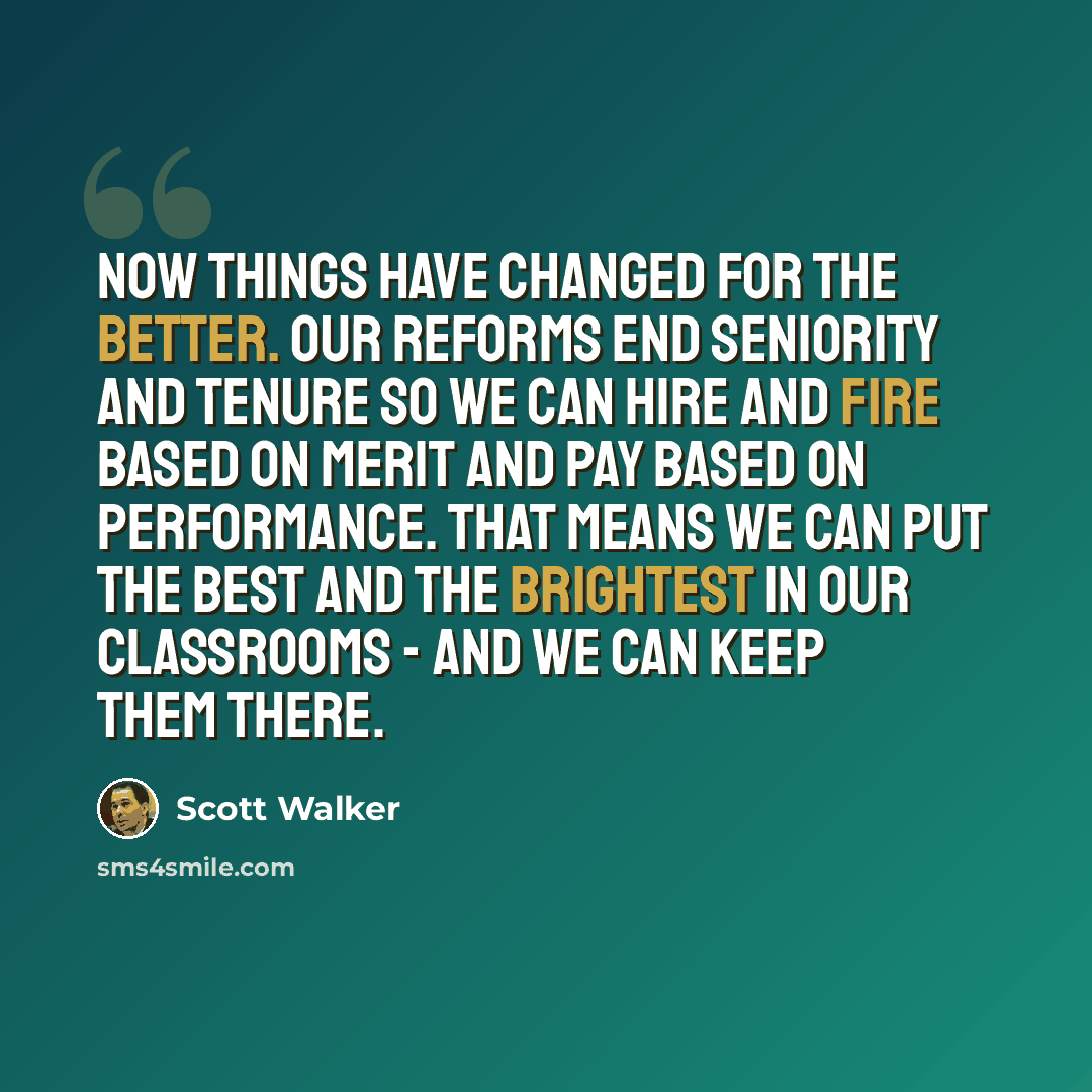 “Now things have changed for the better. Our reforms end seniority and tenure so we can hire and fire based on merit and pay based on performance. That means we can put the best and the brightest in our classrooms - and we can keep them there.” quote by Scott Walker