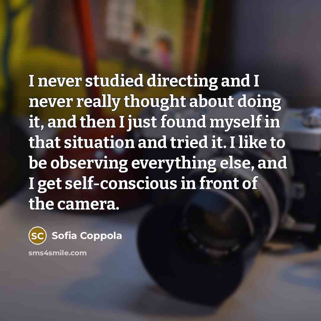 “I never studied directing and I never really thought about doing it, and then I just found myself in that situation and tried it. I like to be observing everything else, and I get self-conscious in front of the camera.” quote by Sofia Coppola