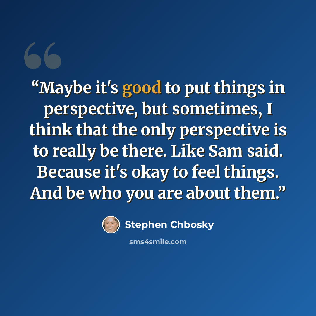 “Maybe it's good to put things in perspective, but sometimes, I think that the only perspective is to really be there. Like Sam said. Because it's okay to feel things. And be who you are about them.” quote by Stephen Chbosky