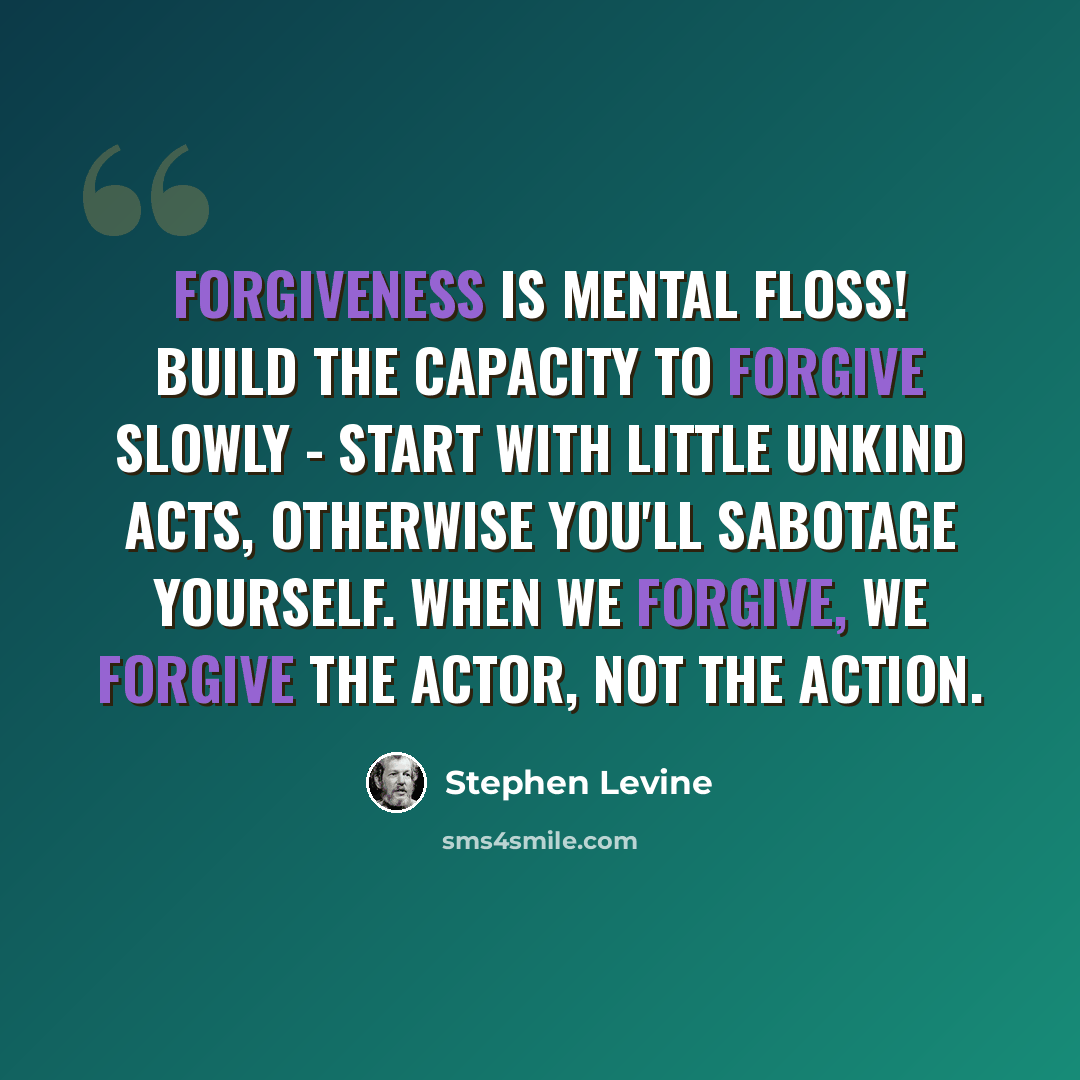 “Forgiveness is mental floss! Build the capacity to forgive slowly - start with little unkind acts, otherwise you'll sabotage yourself. When we forgive, we forgive the actor, not the action.” quote by Stephen Levine