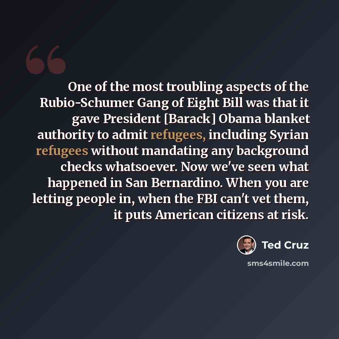 “One of the most troubling aspects of the Rubio-Schumer Gang of Eight Bill was that it gave President [Barack] Obama blanket authority to admit refugees, including Syrian refugees without mandating any background checks whatsoever. Now we've seen what happened in San Bernardino. When you are…” quote by Ted Cruz