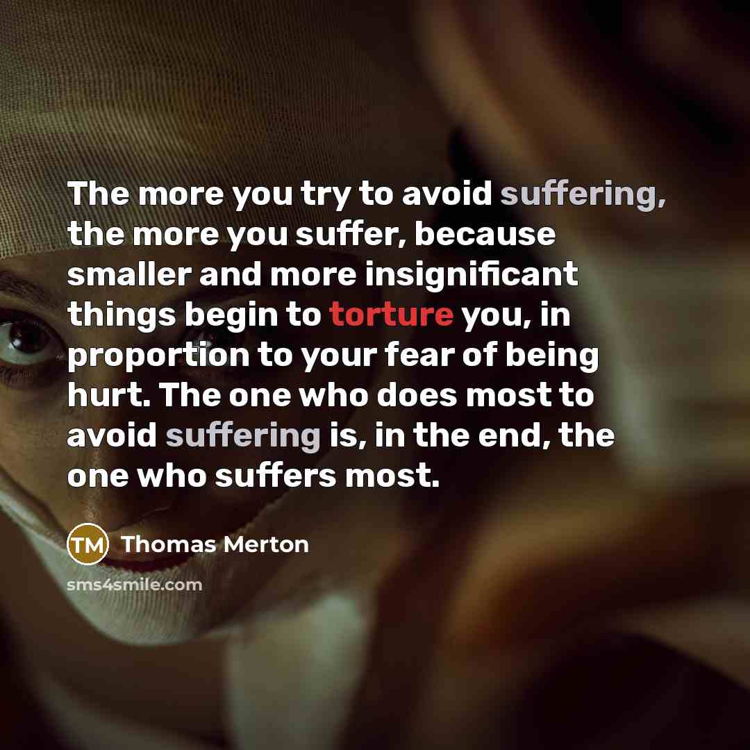 “The more you try to avoid suffering, the more you suffer, because smaller and more insignificant things begin to torture you, in proportion to your fear of being hurt. The one who does most to avoid suffering is, in the end, the one who suffers most.” quote by Thomas Merton