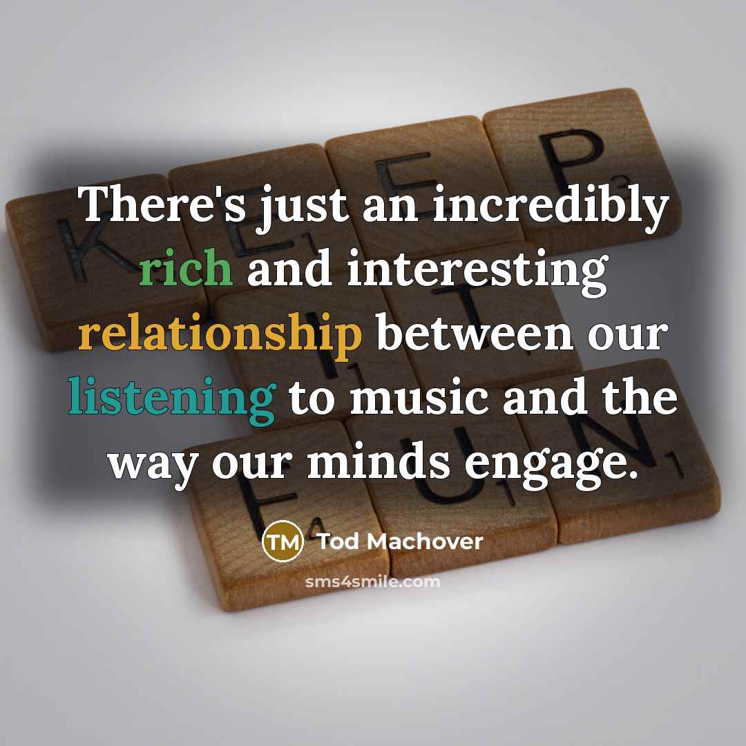 “There's just an incredibly rich and interesting relationship between our listening to music and the way our minds engage.” quote by Tod Machover