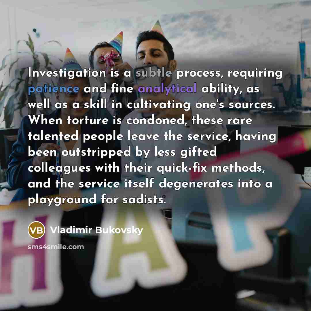 “Investigation is a subtle process, requiring patience and fine analytical ability, as well as a skill in cultivating one's sources. When torture is condoned, these rare talented people leave the service, having been outstripped by less gifted colleagues with their quick-fix methods, and the…” quote by Vladimir Bukovsky