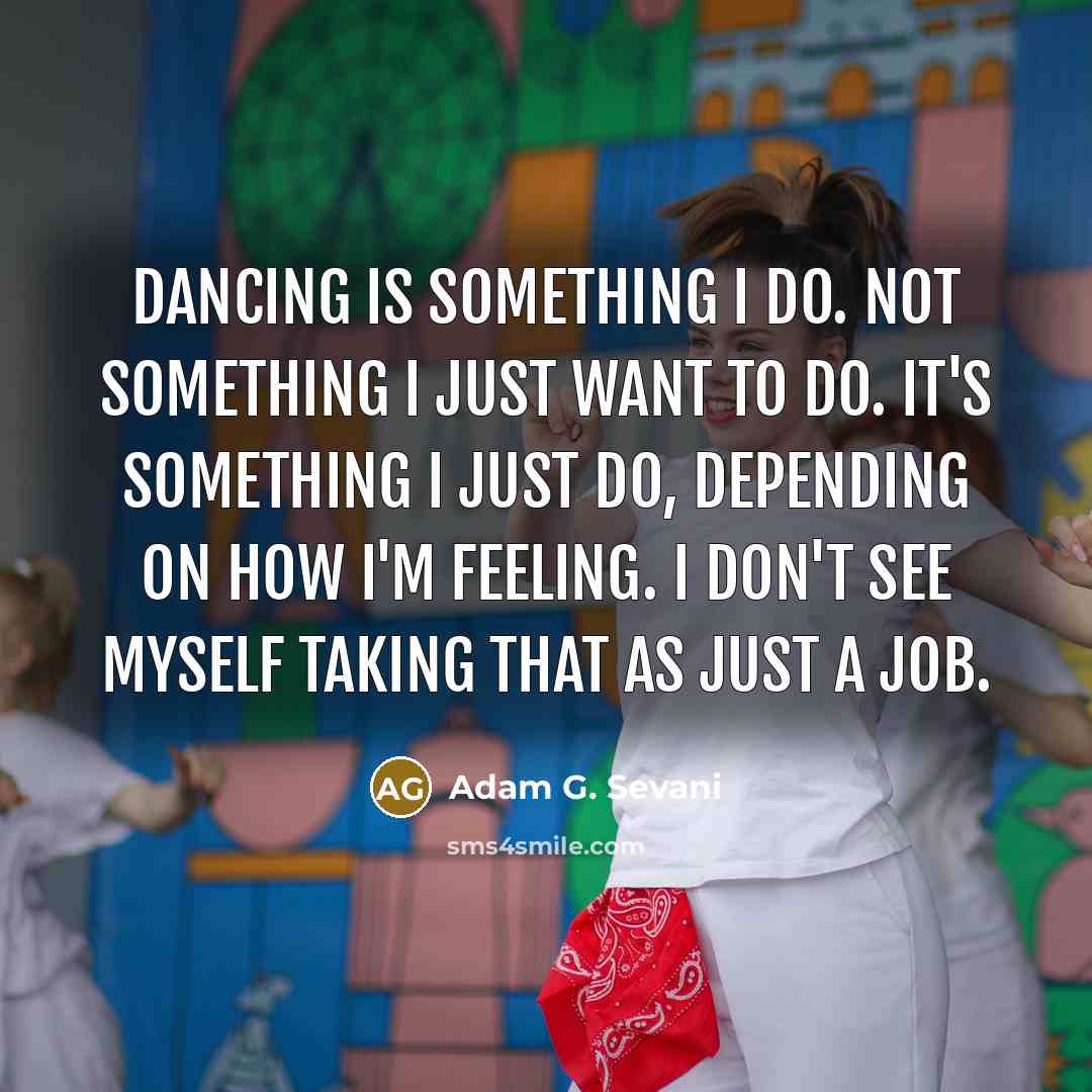“Dancing is something I do. Not something I just want to do. It's something I just do, depending on how I'm feeling. I don't see myself taking that as just a job.” quote by Adam G. Sevani