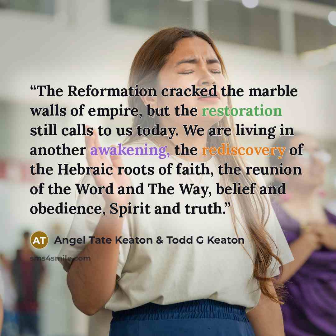 “The Reformation cracked the marble walls of empire, but the restoration still calls to us today. We are living in another awakening, the rediscovery of the Hebraic roots of faith, the reunion of the Word and The Way, belief and obedience, Spirit and truth.” quote by Angel Tate Keaton & Todd G Keaton