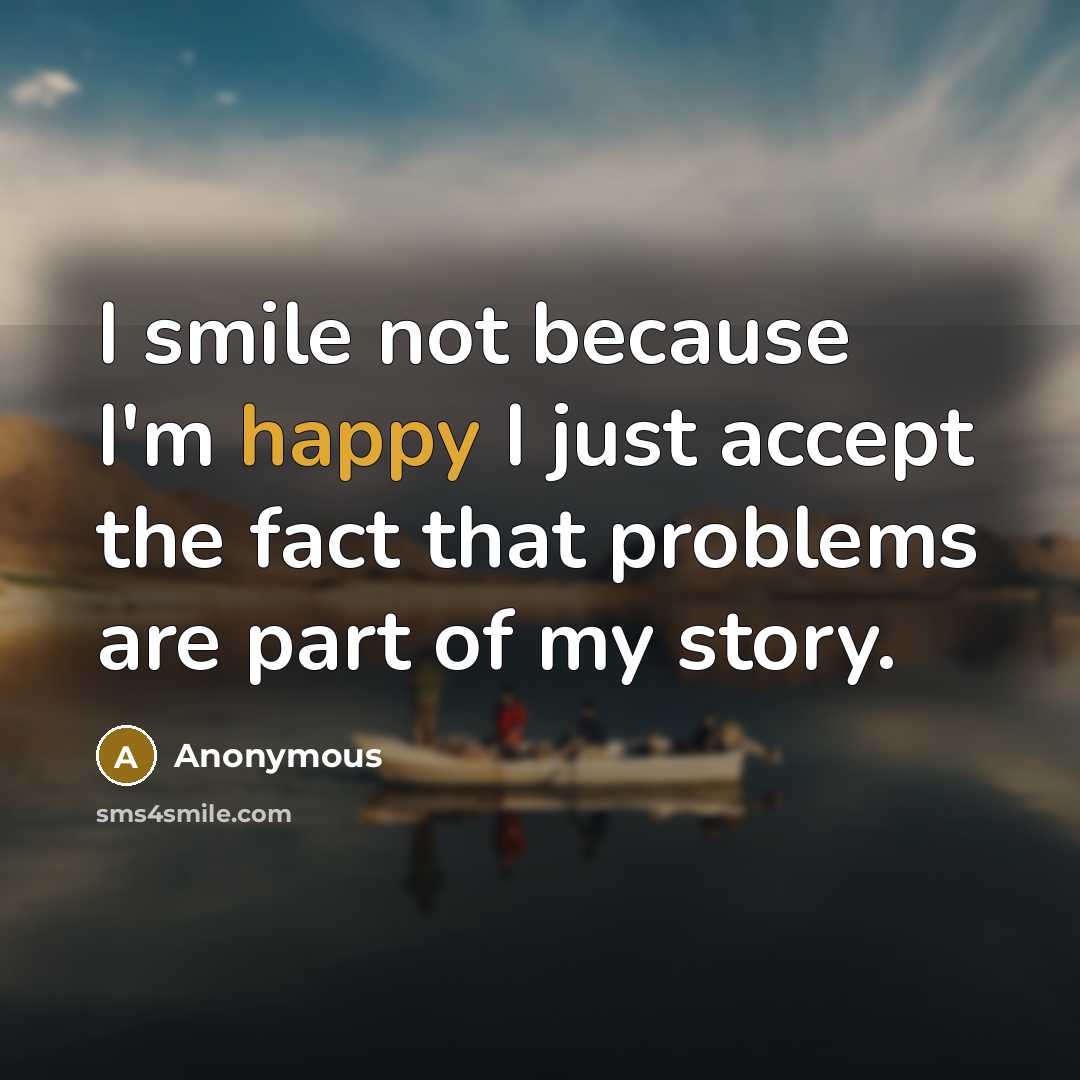 “I smile not because I'm happy I just accept the fact that problems are part of my story.” quote by Anonymous