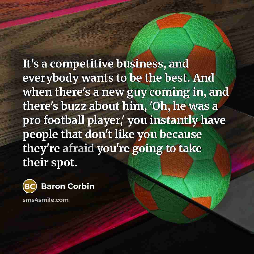 “It's a competitive business, and everybody wants to be the best. And when there's a new guy coming in, and there's buzz about him, 'Oh, he was a pro football player,' you instantly have people that don't like you because they're afraid you're going to take their spot.” quote by Baron Corbin