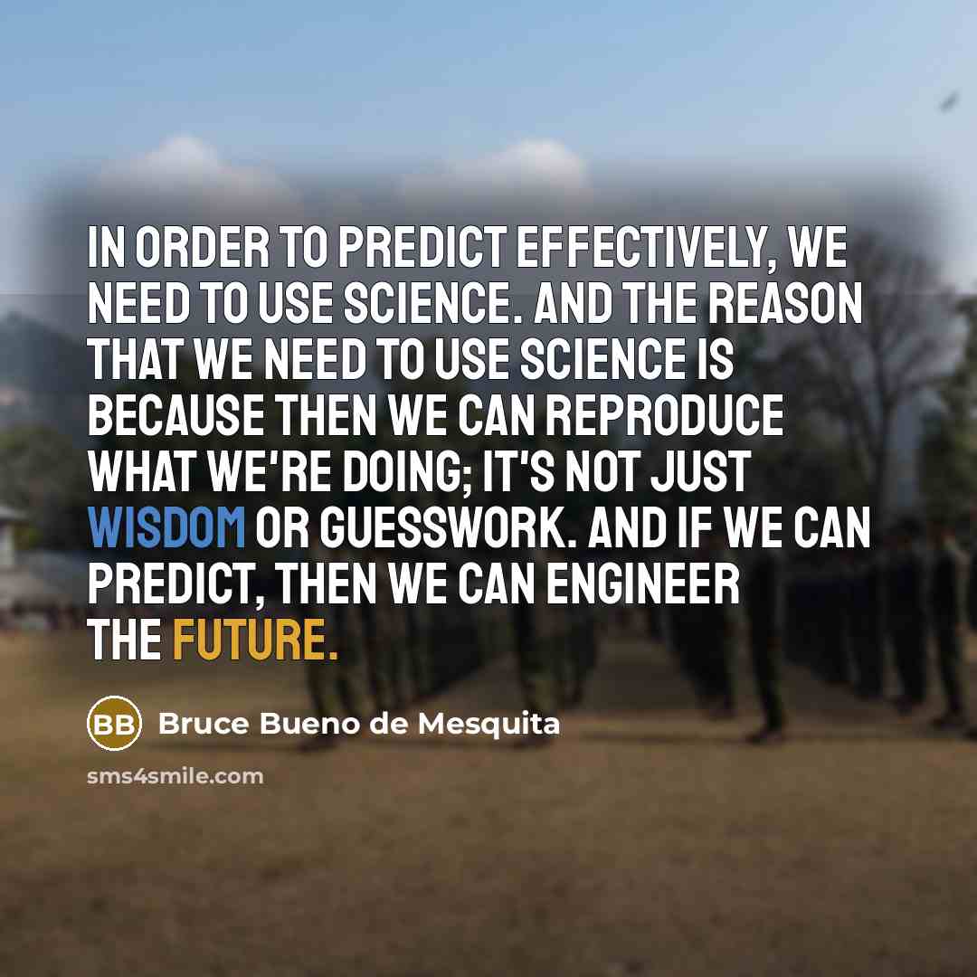 “In order to predict effectively, we need to use science. And the reason that we need to use science is because then we can reproduce what we're doing; it's not just wisdom or guesswork. And if we can predict, then we can engineer the future.” quote by Bruce Bueno de Mesquita