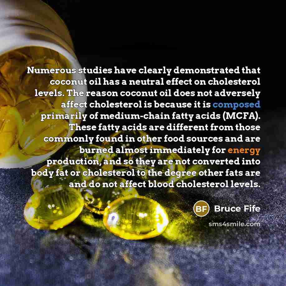 “Numerous studies have clearly demonstrated that coconut oil has a neutral effect on cholesterol levels. The reason coconut oil does not adversely affect cholesterol is because it is composed primarily of medium-chain fatty acids (MCFA). These fatty acids are different from those commonly found in…” quote by Bruce Fife