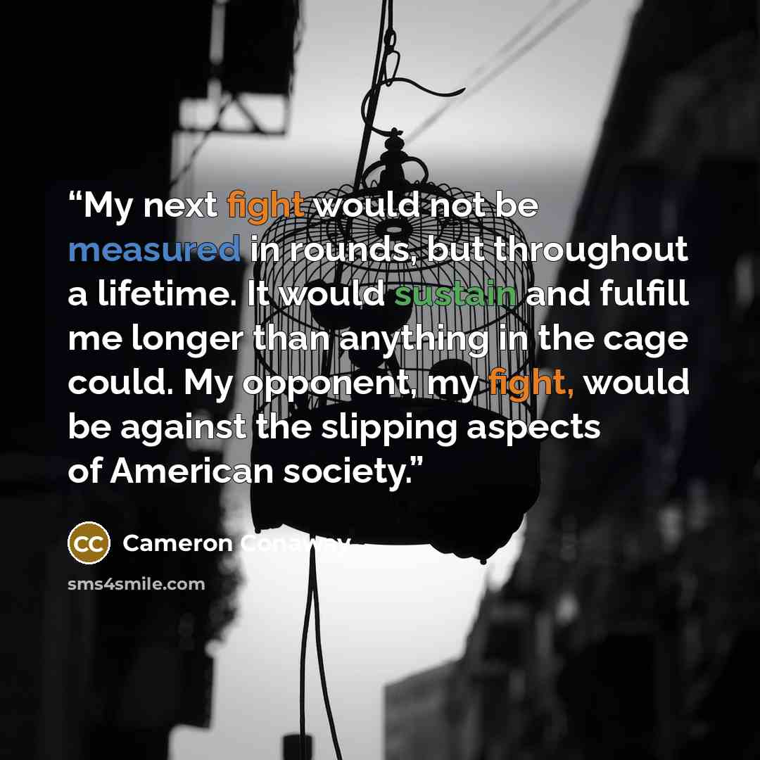 “My next fight would not be measured in rounds, but throughout a lifetime. It would sustain and fulfill me longer than anything in the cage could. My opponent, my fight, would be against the slipping aspects of American society.” quote by Cameron Conaway