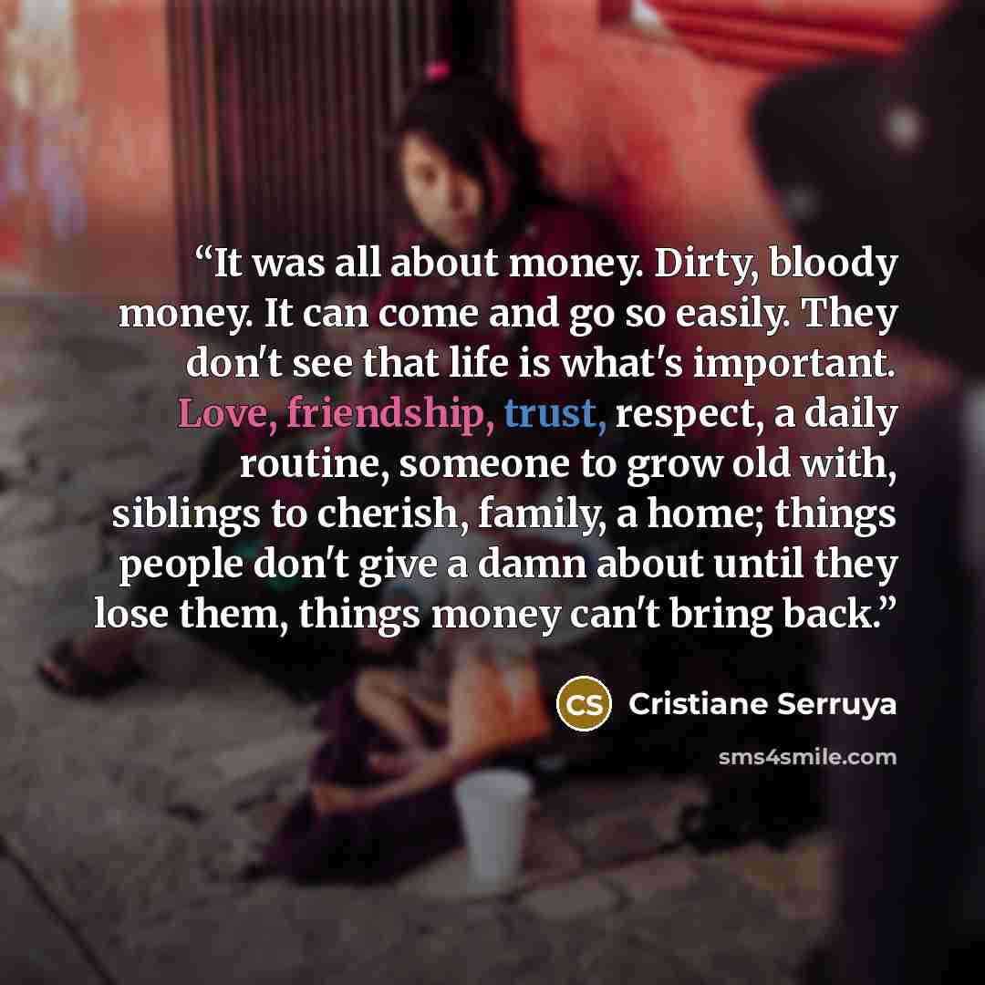 “It was all about money. Dirty, bloody money. It can come and go so easily. They don't see that life is what's important. Love, friendship, trust, respect, a daily routine, someone to grow old with, siblings to cherish, family, a home; things people don't give a damn about until they lose them…” quote by Cristiane Serruya
