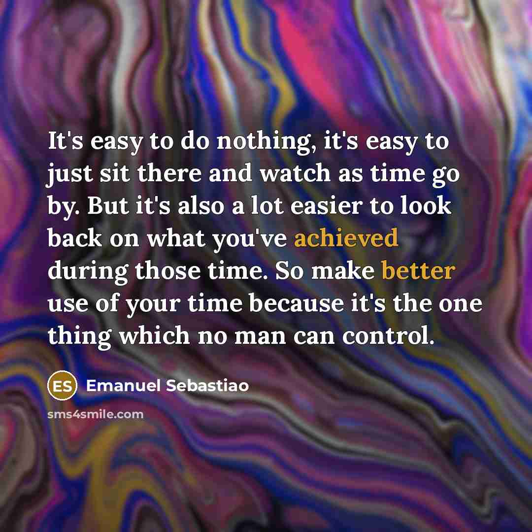 “It's easy to do nothing, it's easy to just sit there and watch as time go by. But it's also a lot easier to look back on what you've achieved during those time. So make better use of your time because it's the one thing which no man can control.” quote by Emanuel Sebastiao