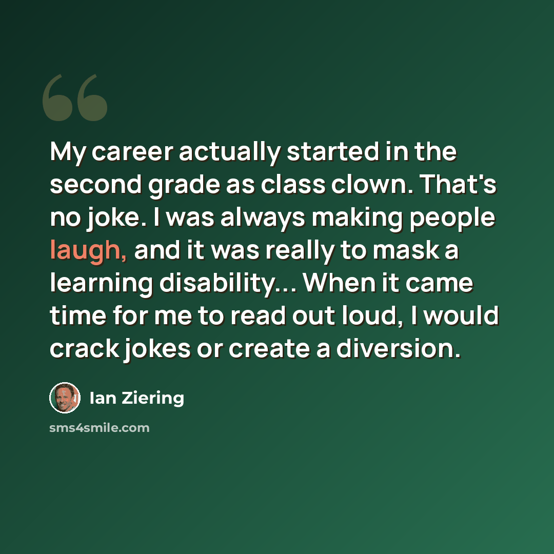 “My career actually started in the second grade as class clown. That's no joke. I was always making people laugh, and it was really to mask a learning disability... When it came time for me to read out loud, I would crack jokes or create a diversion.” quote by Ian Ziering