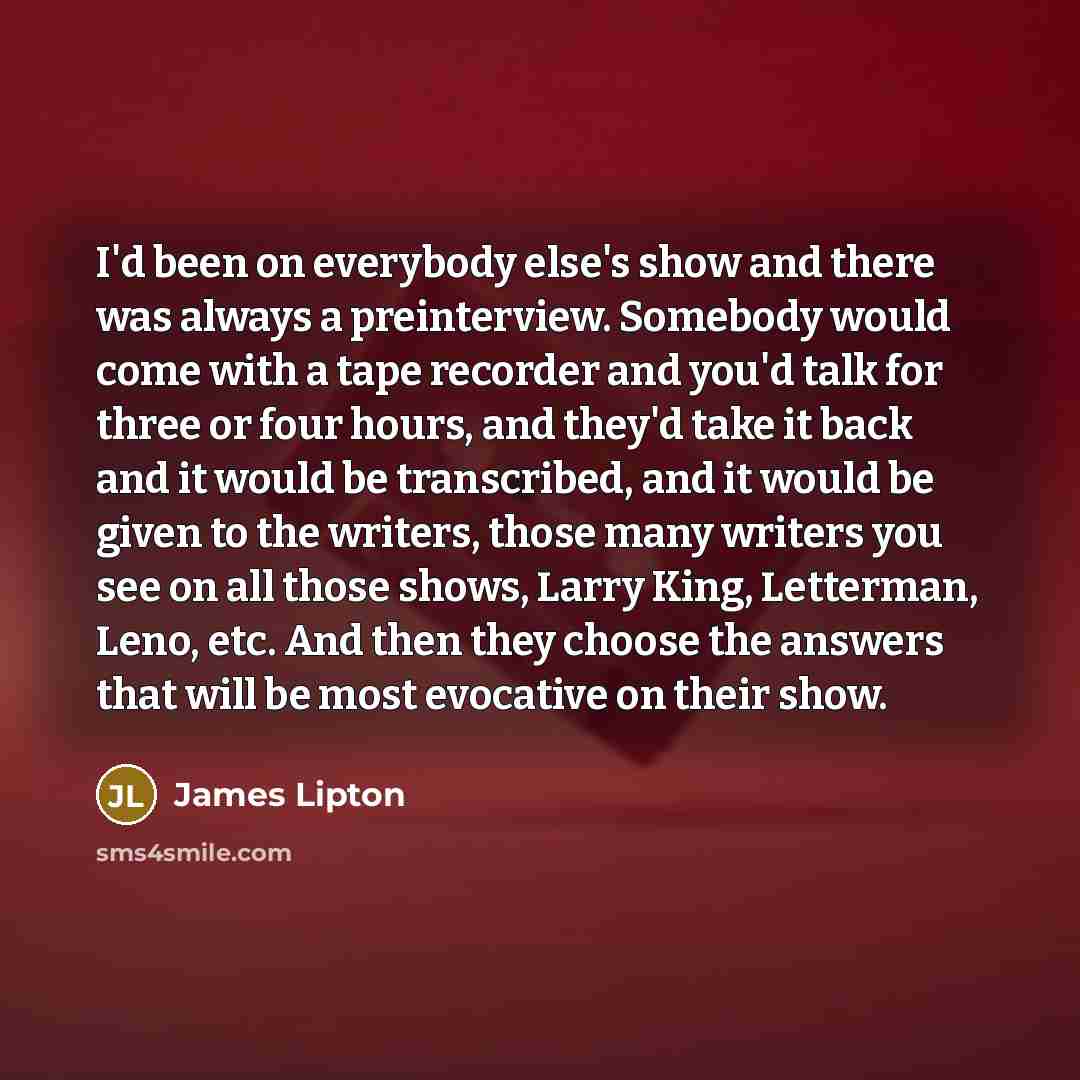 “I'd been on everybody else's show and there was always a preinterview. Somebody would come with a tape recorder and you'd talk for three or four hours, and they'd take it back and it would be transcribed, and it would be given to the writers, those many writers you see on all those shows, Larry…” quote by James Lipton
