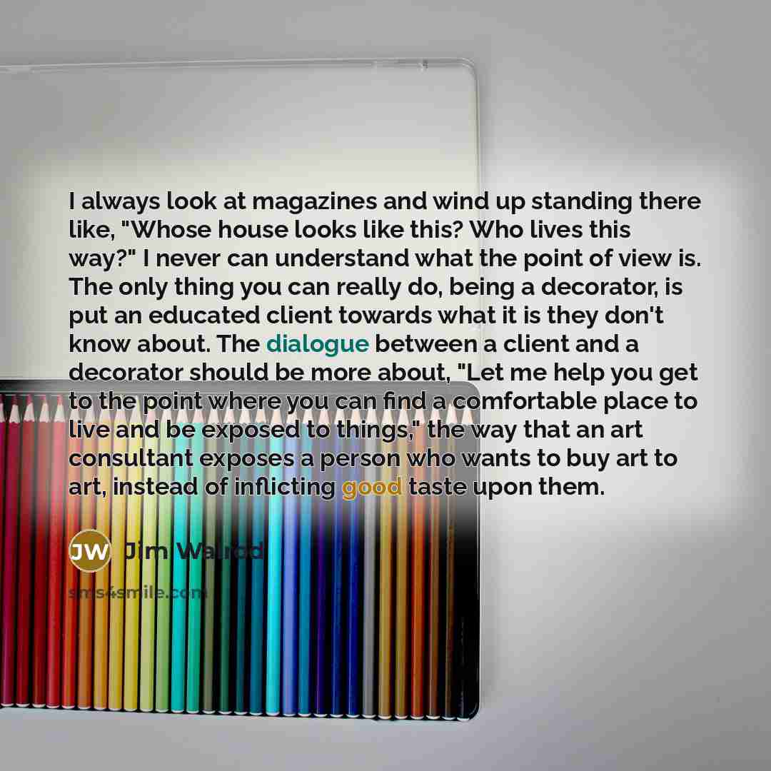 “I always look at magazines and wind up standing there like, "Whose house looks like this? Who lives this way?" I never can understand what the point of view is. The only thing you can really do, being a decorator, is put an educated client towards what it is they don't know about. The dialogue…” quote by Jim Walrod