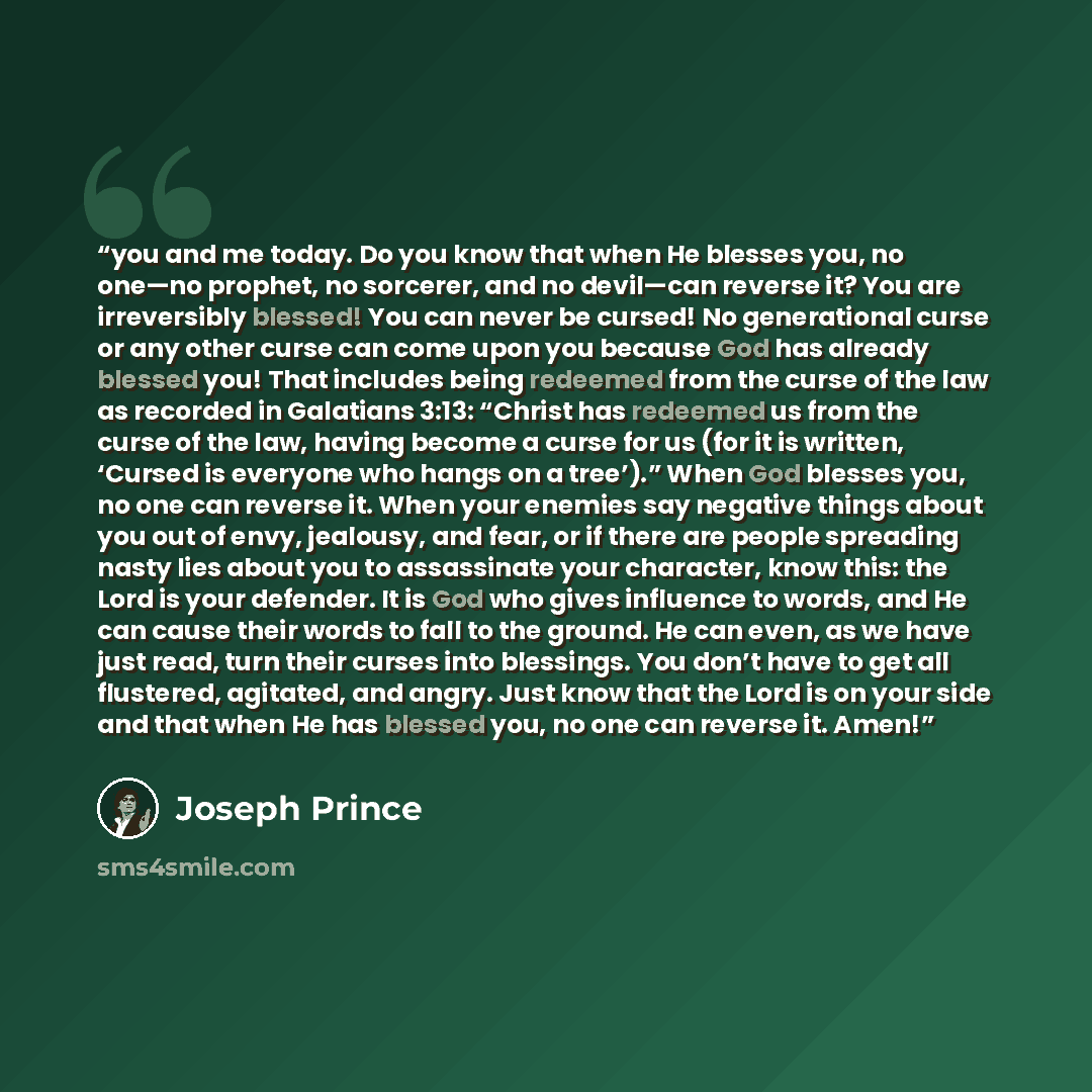 “you and me today. Do you know that when He blesses you, no one—no prophet, no sorcerer, and no devil—can reverse it? You are irreversibly blessed! You can never be cursed! No generational curse or any other curse can come upon you because God has already blessed you! That includes being redeemed…” quote by Joseph Prince