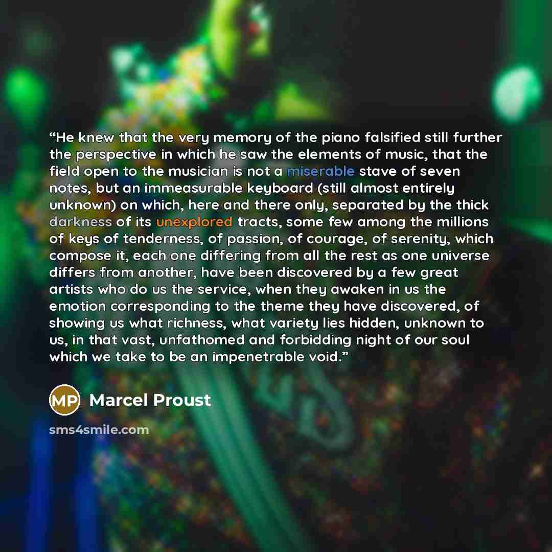 “He knew that the very memory of the piano falsified still further the perspective in which he saw the elements of music, that the field open to the musician is not a miserable stave of seven notes, but an immeasurable keyboard (still almost entirely unknown) on which, here and there only…” quote by Marcel Proust
