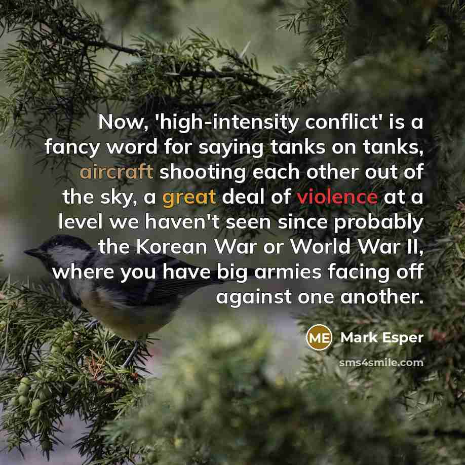 “Now, 'high-intensity conflict' is a fancy word for saying tanks on tanks, aircraft shooting each other out of the sky, a great deal of violence at a level we haven't seen since probably the Korean War or World War II, where you have big armies facing off against one another.” quote by Mark Esper
