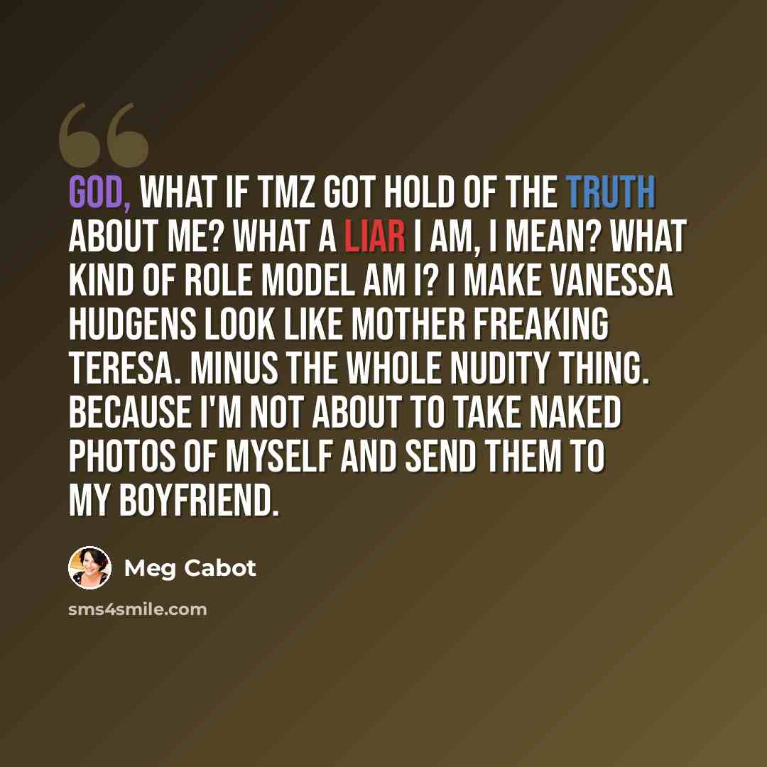 “God, what if TMZ got hold of the truth about me? What a liar I am, I mean? What kind of role model am I? I make Vanessa Hudgens look like Mother Freaking Teresa. Minus the whole nudity thing. Because I'm not about to take naked photos of myself and send them to my boyfriend.” quote by Meg Cabot