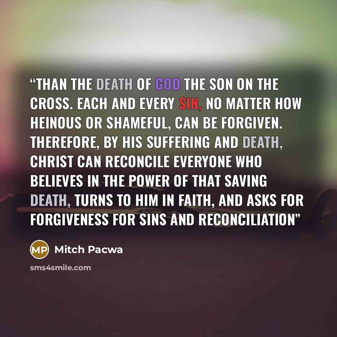 “than the death of God the Son on the cross. Each and every sin, no matter how heinous or shameful, can be forgiven. Therefore, by his suffering and death, Christ can reconcile everyone who believes in the power of that saving death, turns to him in faith, and asks for forgiveness for sins and…” quote by Mitch Pacwa