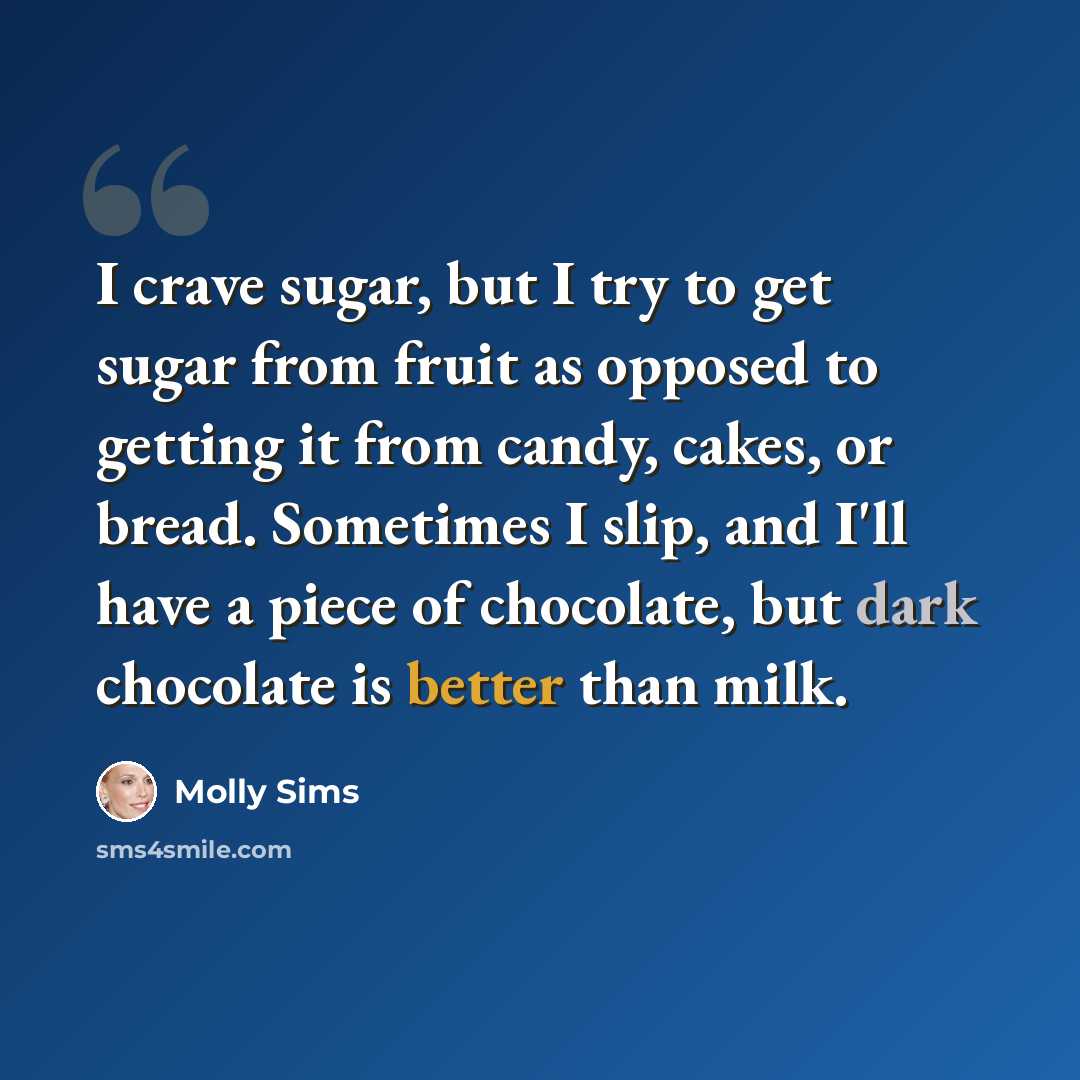 “I crave sugar, but I try to get sugar from fruit as opposed to getting it from candy, cakes, or bread. Sometimes I slip, and I'll have a piece of chocolate, but dark chocolate is better than milk.” quote by Molly Sims
