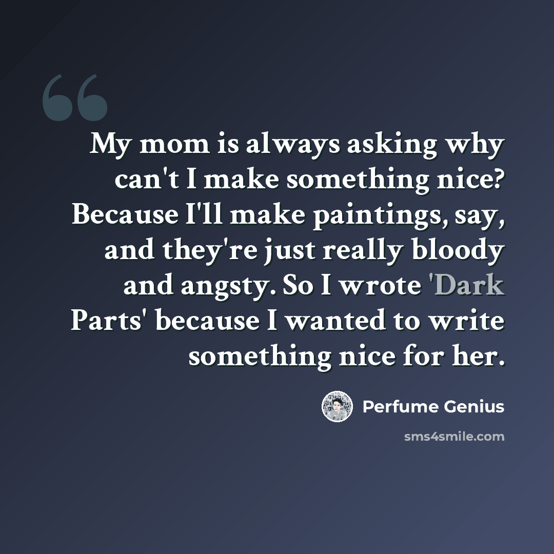 “My mom is always asking why can't I make something nice? Because I'll make paintings, say, and they're just really bloody and angsty. So I wrote 'Dark Parts' because I wanted to write something nice for her.” quote by Perfume Genius