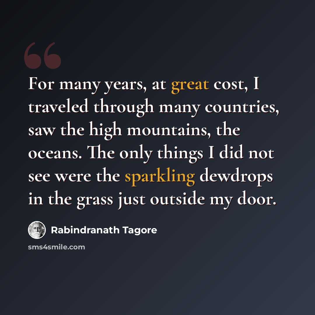 “For many years, at great cost, I traveled through many countries, saw the high mountains, the oceans. The only things I did not see were the sparkling dewdrops in the grass just outside my door.” quote by Rabindranath Tagore