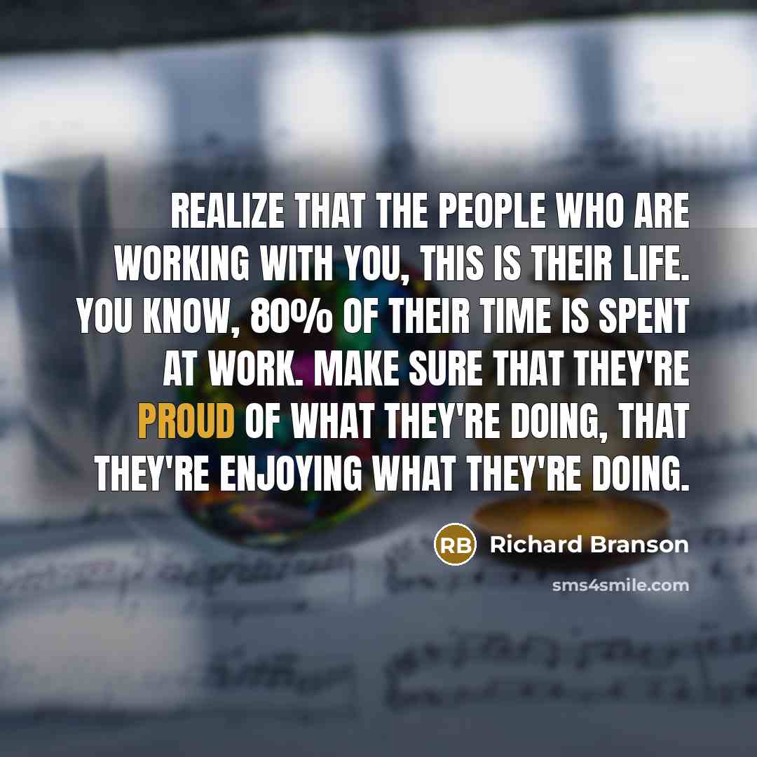 “Realize that the people who are working with you, this is their life. You know, 80% of their time is spent at work. Make sure that they're proud of what they're doing, that they're enjoying what they're doing.” quote by Richard Branson