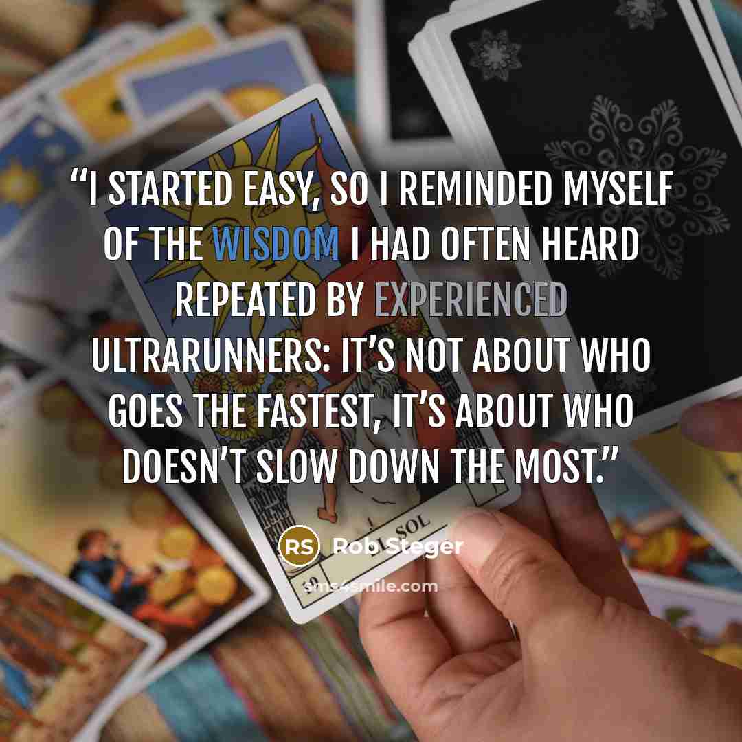 “I started easy, so I reminded myself of the wisdom I had often heard repeated by experienced ultrarunners: it’s not about who goes the fastest, it’s about who doesn’t slow down the most.” quote by Rob Steger