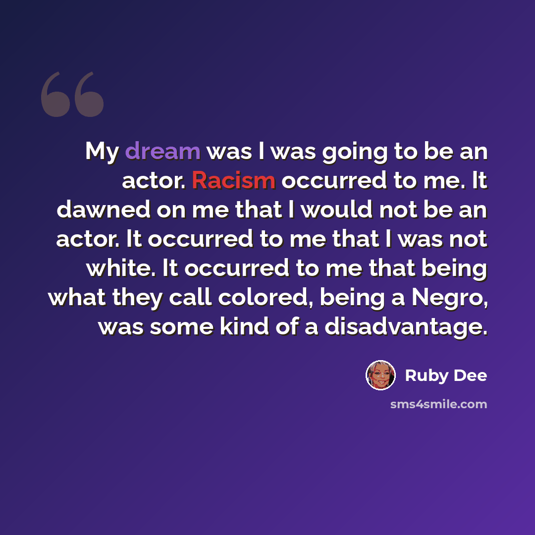 “My dream was I was going to be an actor. Racism occurred to me. It dawned on me that I would not be an actor. It occurred to me that I was not white. It occurred to me that being what they call colored, being a Negro, was some kind of a disadvantage.” quote by Ruby Dee