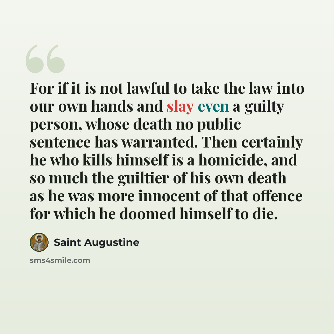 “For if it is not lawful to take the law into our own hands and slay even a guilty person, whose death no public sentence has warranted. Then certainly he who kills himself is a homicide, and so much the guiltier of his own death as he was more innocent of that offence for which he doomed himself…” quote by Saint Augustine