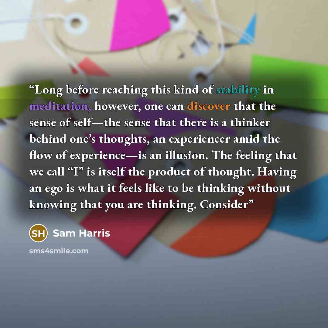 “Long before reaching this kind of stability in meditation, however, one can discover that the sense of self—the sense that there is a thinker behind one’s thoughts, an experiencer amid the flow of experience—is an illusion. The feeling that we call “I” is itself the product of thought. Having an…” quote by Sam Harris