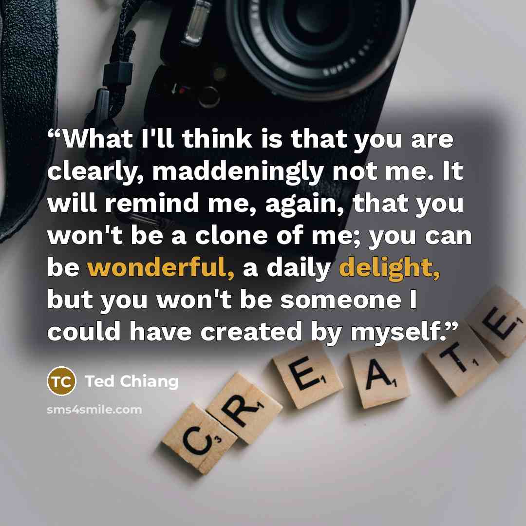 “What I'll think is that you are clearly, maddeningly not me. It will remind me, again, that you won't be a clone of me; you can be wonderful, a daily delight, but you won't be someone I could have created by myself.” quote by Ted Chiang