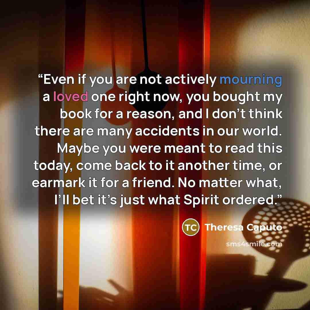 “Even if you are not actively mourning a loved one right now, you bought my book for a reason, and I don’t think there are many accidents in our world. Maybe you were meant to read this today, come back to it another time, or earmark it for a friend. No matter what, I’ll bet it’s just what Spirit…” quote by Theresa Caputo