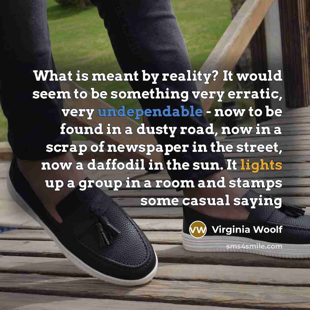 “What is meant by reality? It would seem to be something very erratic, very undependable - now to be found in a dusty road, now in a scrap of newspaper in the street, now a daffodil in the sun. It lights up a group in a room and stamps some casual saying” quote by Virginia Woolf