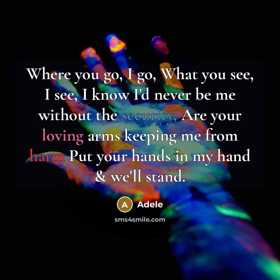 “Where you go, I go, What you see, I see, I know I'd never be me without the security, Are your loving arms keeping me from harm Put your hands in my hand & we'll stand.” quote by Adele