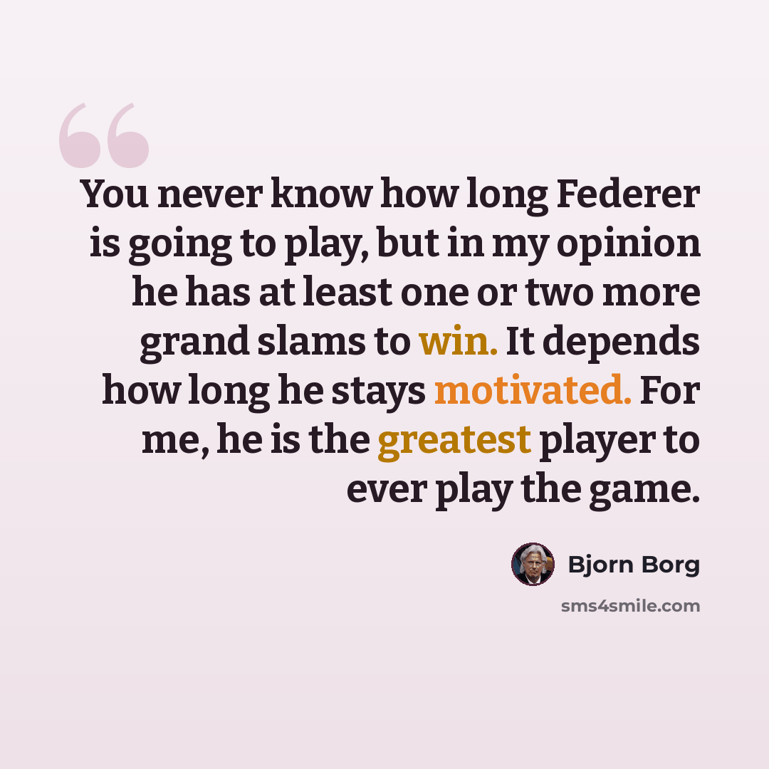 “You never know how long Federer is going to play, but in my opinion he has at least one or two more grand slams to win. It depends how long he stays motivated. For me, he is the greatest player to ever play the game.” quote by Bjorn Borg
