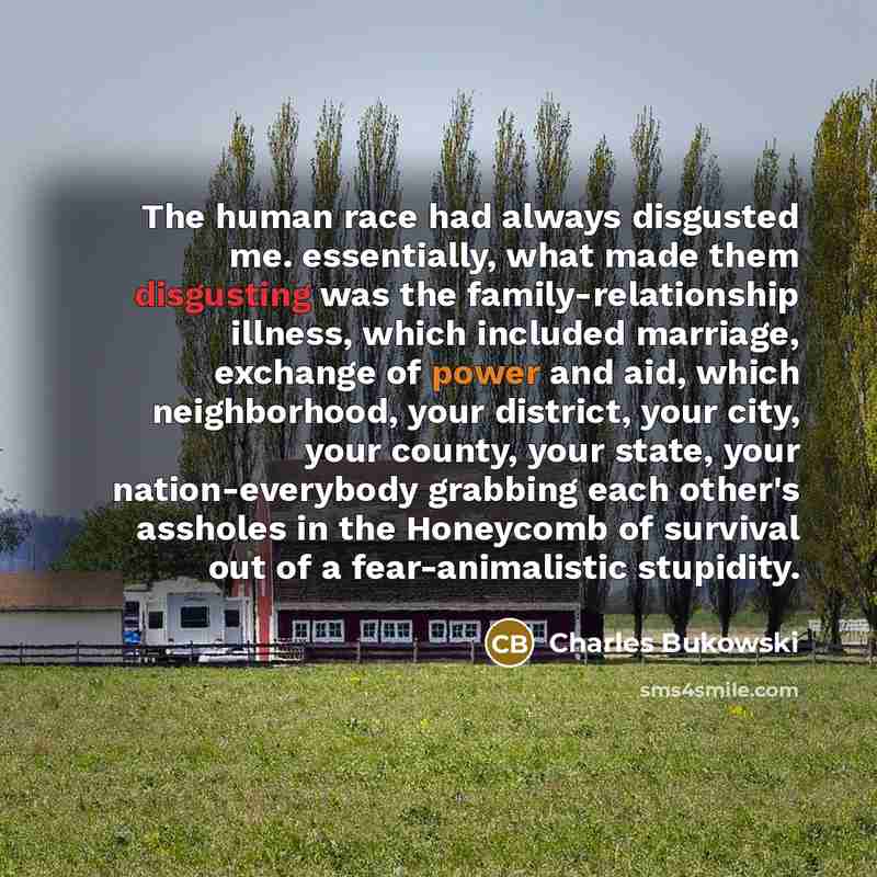 “The human race had always disgusted me. essentially, what made them disgusting was the family-relationship illness, which included marriage, exchange of power and aid, which neighborhood, your district, your city, your county, your state, your nation-everybody grabbing each other's assholes in the…” quote by Charles Bukowski