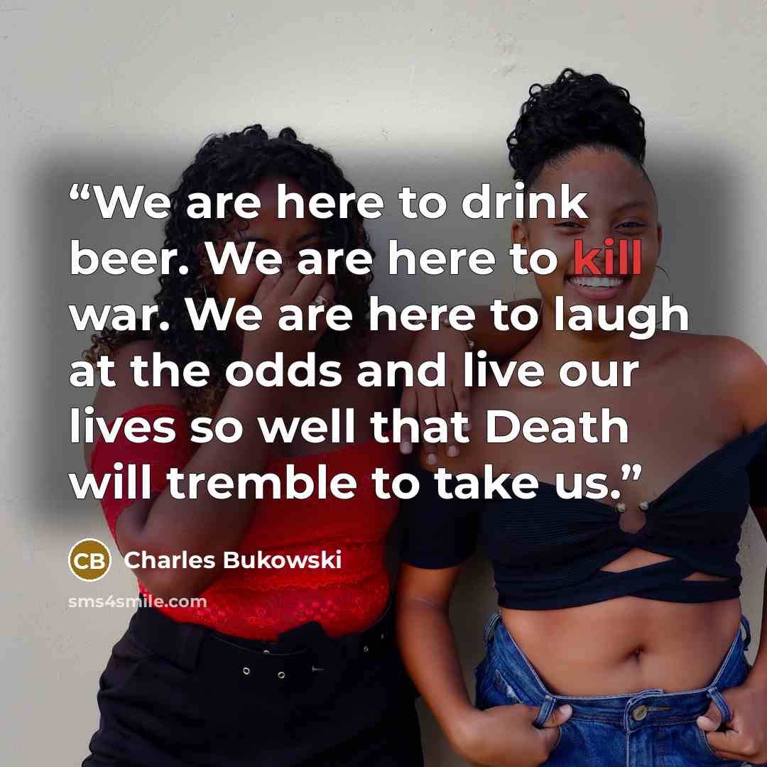 “We are here to drink beer. We are here to kill war. We are here to laugh at the odds and live our lives so well that Death will tremble to take us.” quote by Charles Bukowski