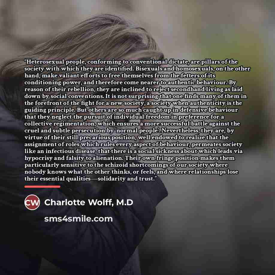 “Heterosexual people, conforming to conventional dictate, are pillars of the society with which they are identified. Bisexuals and homosexuals, on the other hand, make valiant efforts to free themselves from the fetters of its conditioning power, and therefore come nearer to authentic behaviour. By…” quote by Charlotte Wolff, M.D