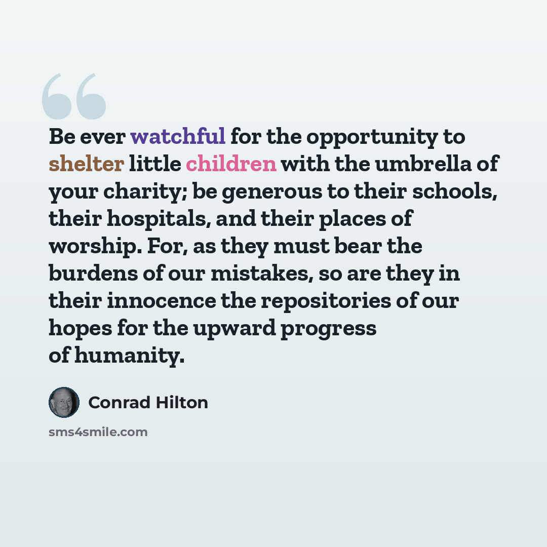 “Be ever watchful for the opportunity to shelter little children with the umbrella of your charity; be generous to their schools, their hospitals, and their places of worship. For, as they must bear the burdens of our mistakes, so are they in their innocence the repositories of our hopes for the…” quote by Conrad Hilton