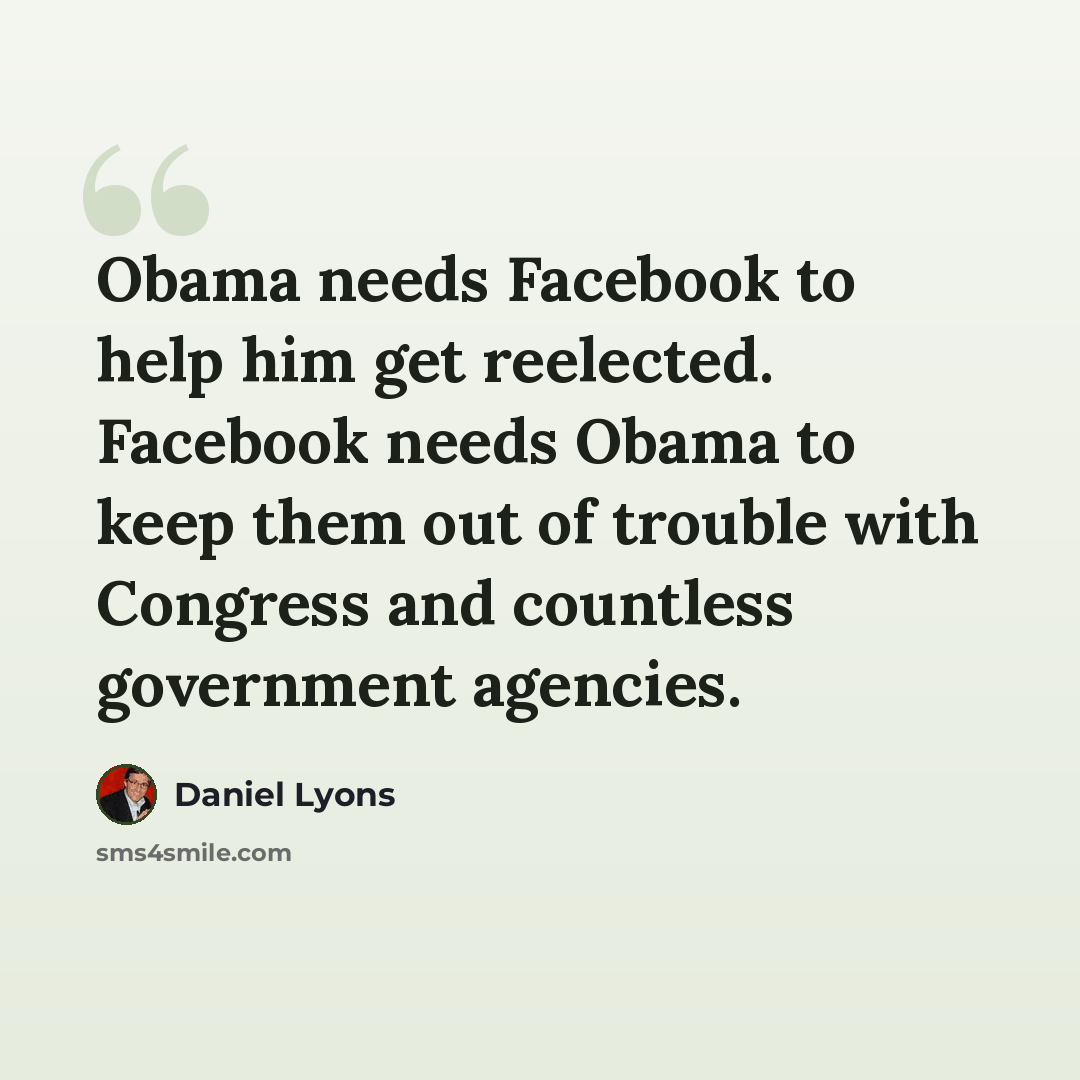“Obama needs Facebook to help him get reelected. Facebook needs Obama to keep them out of trouble with Congress and countless government agencies.” quote by Daniel Lyons