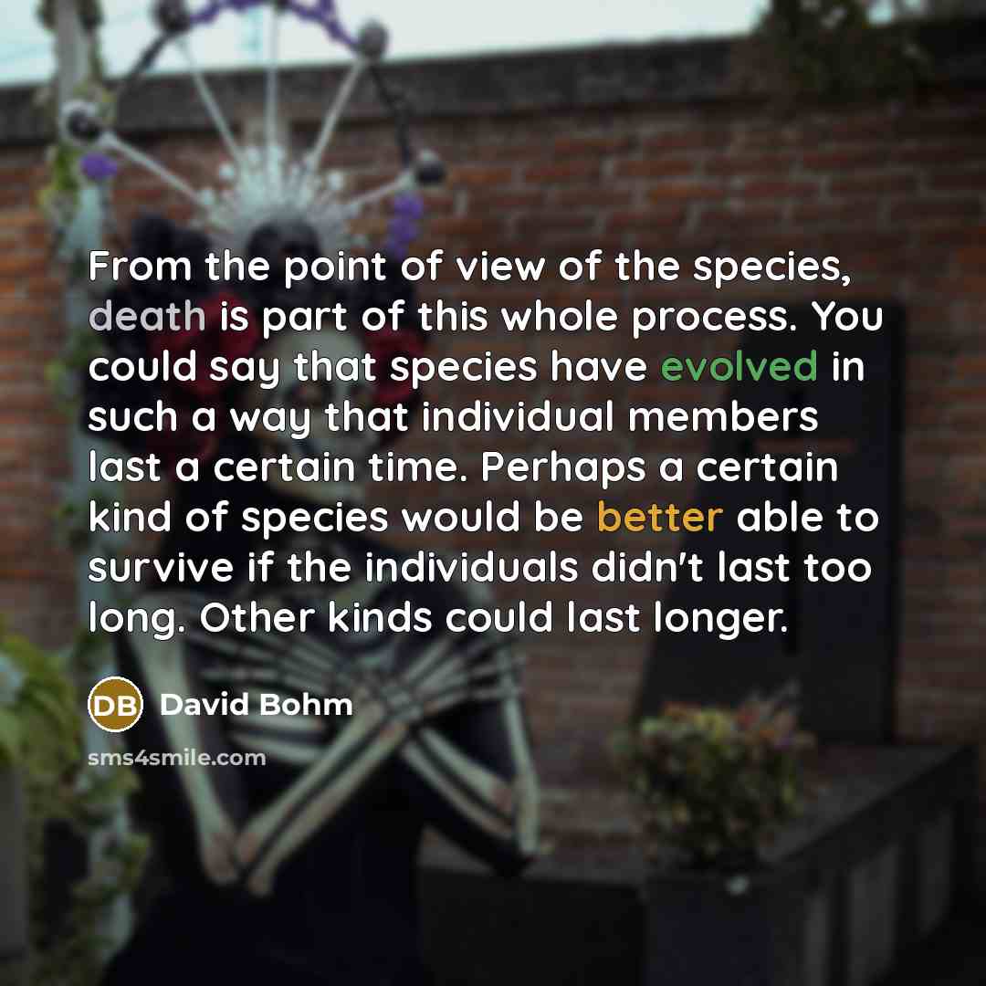 “From the point of view of the species, death is part of this whole process. You could say that species have evolved in such a way that individual members last a certain time. Perhaps a certain kind of species would be better able to survive if the individuals didn't last too long. Other kinds…” quote by David Bohm