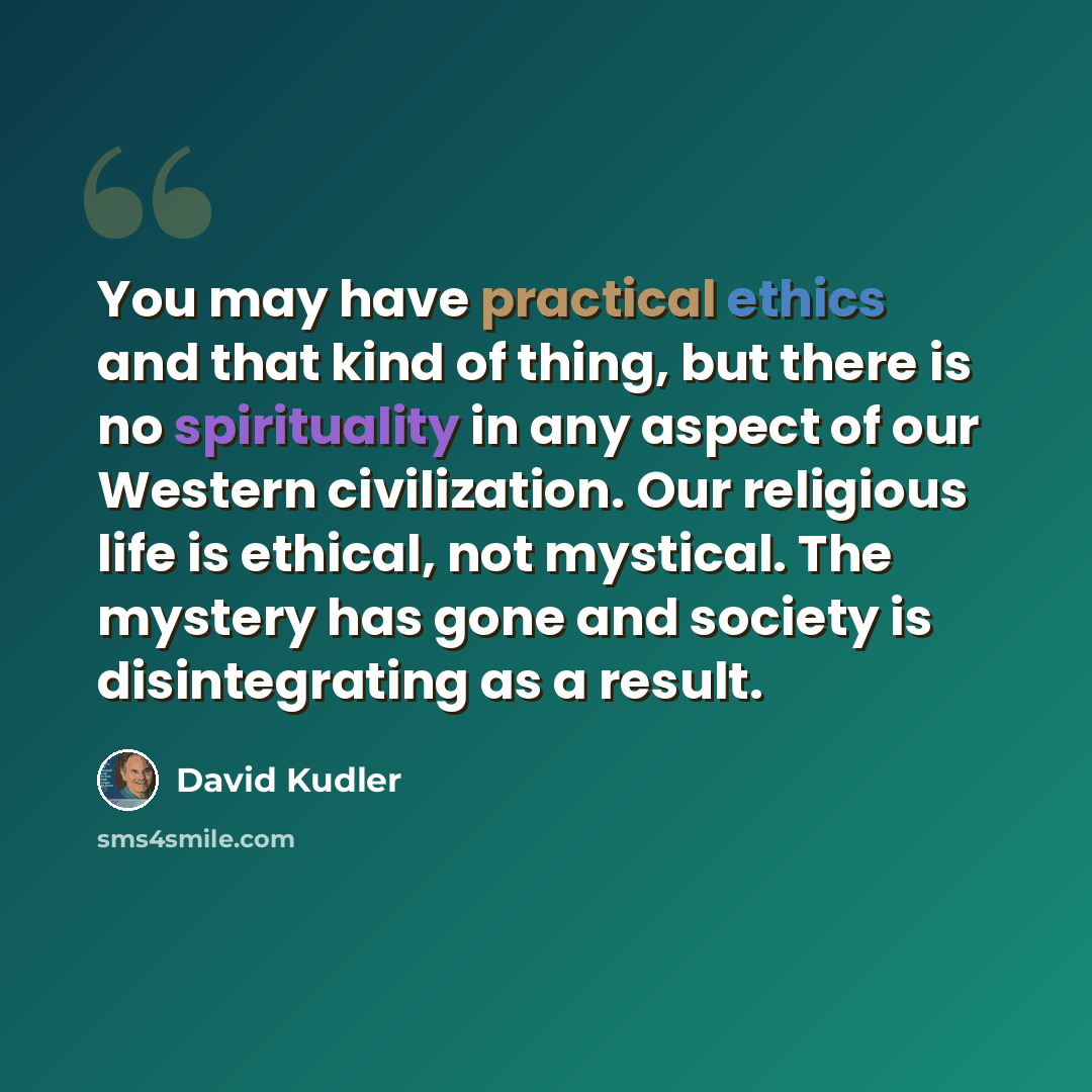 “You may have practical ethics and that kind of thing, but there is no spirituality in any aspect of our Western civilization. Our religious life is ethical, not mystical. The mystery has gone and society is disintegrating as a result.” quote by David Kudler