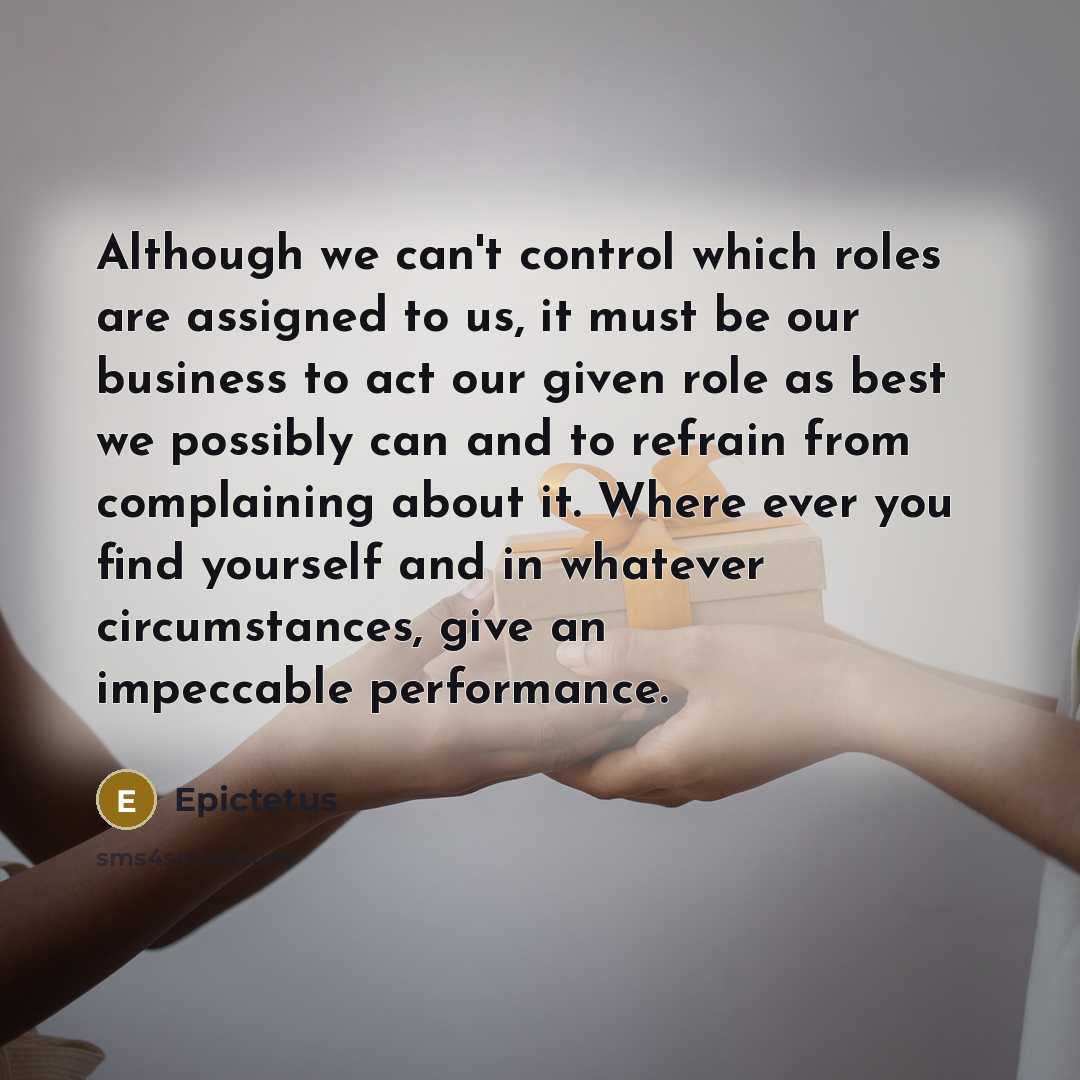 “Although we can't control which roles are assigned to us, it must be our business to act our given role as best we possibly can and to refrain from complaining about it. Where ever you find yourself and in whatever circumstances, give an impeccable performance.” quote by Epictetus