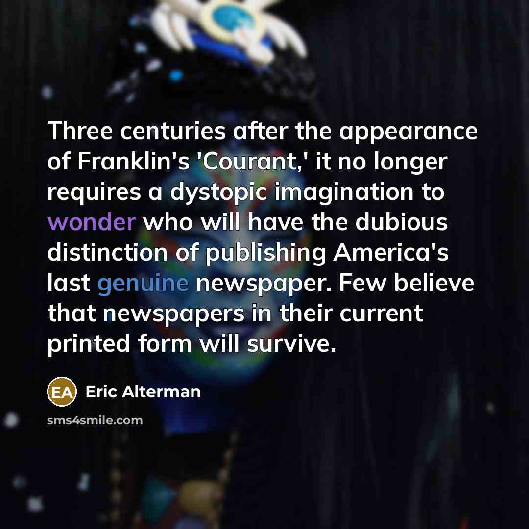 “Three centuries after the appearance of Franklin's 'Courant,' it no longer requires a dystopic imagination to wonder who will have the dubious distinction of publishing America's last genuine newspaper. Few believe that newspapers in their current printed form will survive.” quote by Eric Alterman