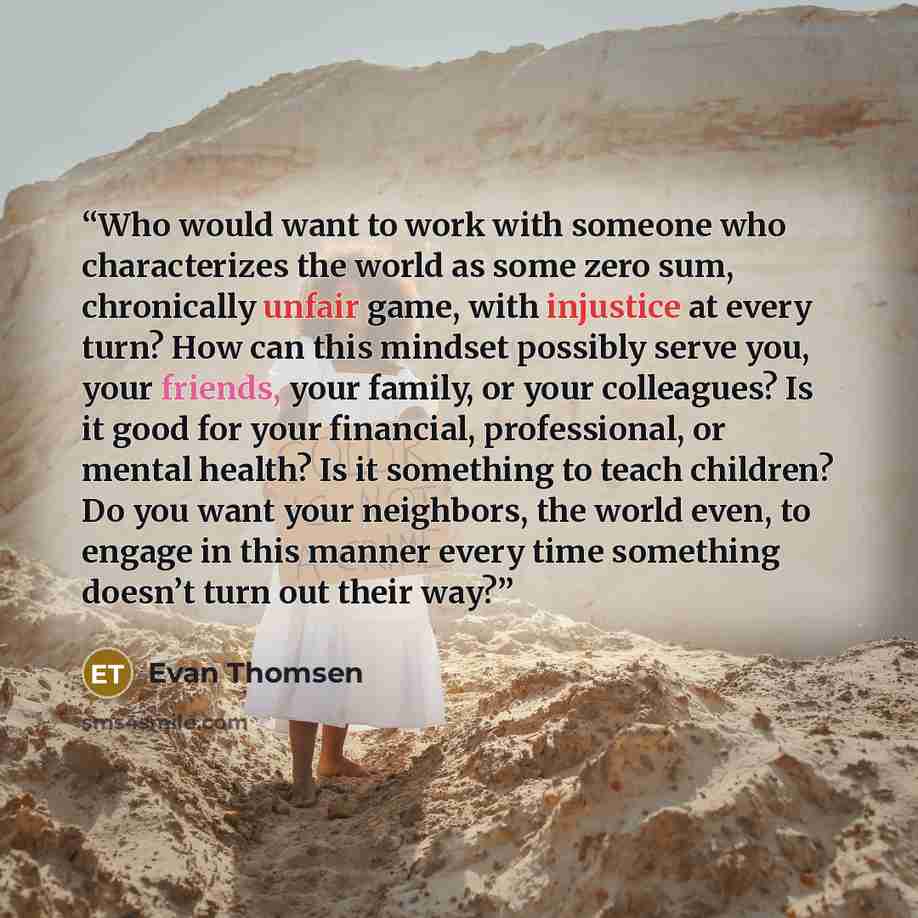 “Who would want to work with someone who characterizes the world as some zero sum, chronically unfair game, with injustice at every turn? How can this mindset possibly serve you, your friends, your family, or your colleagues? Is it good for your financial, professional, or mental health? Is it…” quote by Evan Thomsen