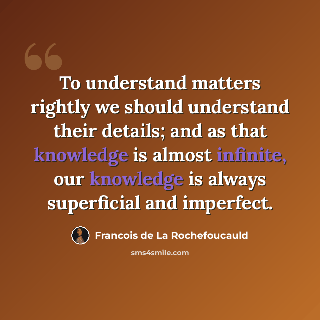 “To understand matters rightly we should understand their details; and as that knowledge is almost infinite, our knowledge is always superficial and imperfect.” quote by Francois de La Rochefoucauld